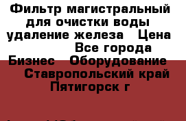 Фильтр магистральный для очистки воды, удаление железа › Цена ­ 1 500 - Все города Бизнес » Оборудование   . Ставропольский край,Пятигорск г.